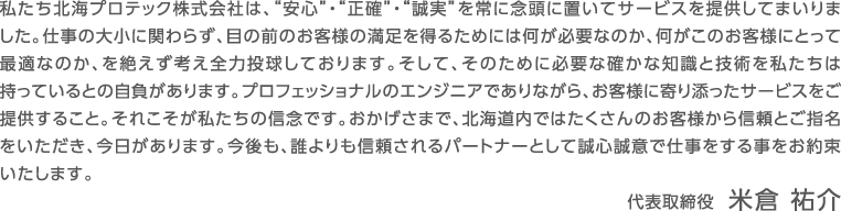 私たち北海プロテック株式会社は、“安心”・“正確”・“誠実”を常に念頭に置いてサービスを提供してまいりました。仕事の大小に関わらず、目の前のお客様の満足を得るためには何が必要なのか、何がこのお客様にとって最適なのか、を絶えず考え全力投球しております。そして、そのために必要な確かな知識と技術を私たちは持っているとの自負があります。プロフェッショナルのエンジニアでありながら、お客様に寄り添ったサービスをご提供すること。それこそが私たちの信念です。おかげさまで、北海道内ではたくさんのお客様から信頼とご指名をいただき、今日があります。今後も、誰よりも信頼されるパートナーとして誠心誠意で仕事をする事をお約束いたします。